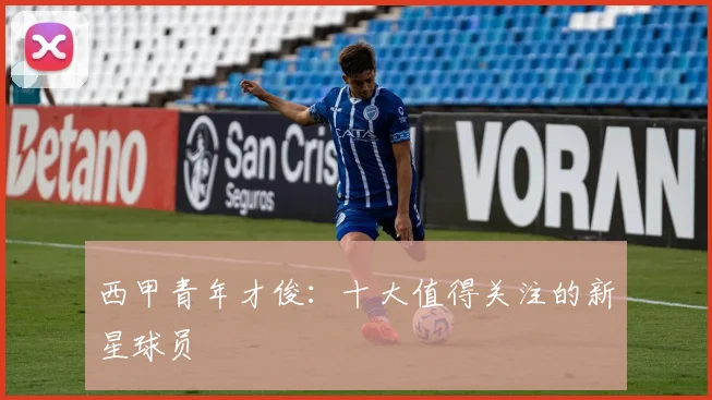西甲青年才俊：十大值得关注的新星球员