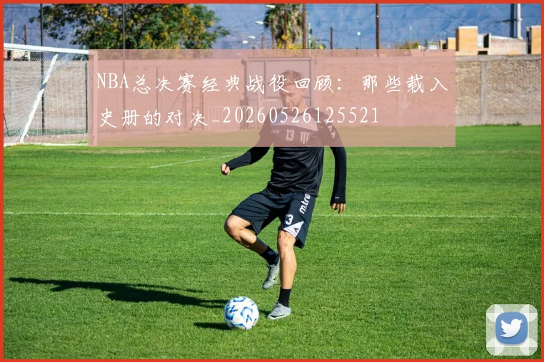 NBA总决赛经典战役回顾：那些载入史册的对决_20260526125521