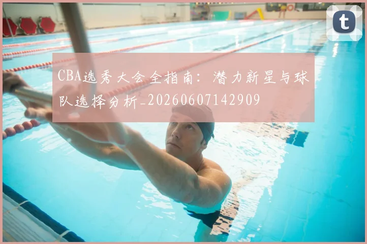 CBA选秀大会全指南：潜力新星与球队选择分析_20260607142909