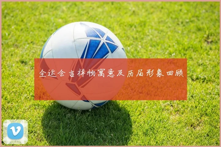 全运会吉祥物寓意及历届形象回顾