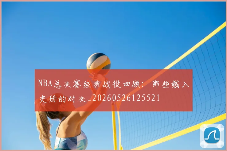 NBA总决赛经典战役回顾：那些载入史册的对决_20260526125521