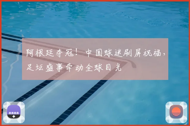 阿根廷夺冠！中国球迷刷屏祝福，足坛盛事牵动全球目光