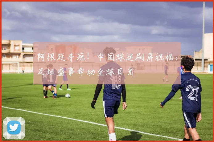阿根廷夺冠！中国球迷刷屏祝福，足坛盛事牵动全球目光