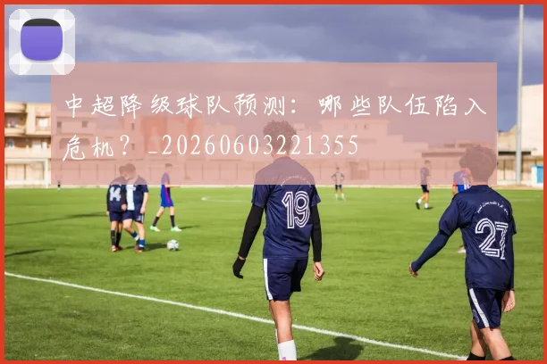 中超降级球队预测：哪些队伍陷入危机？_20260603221355