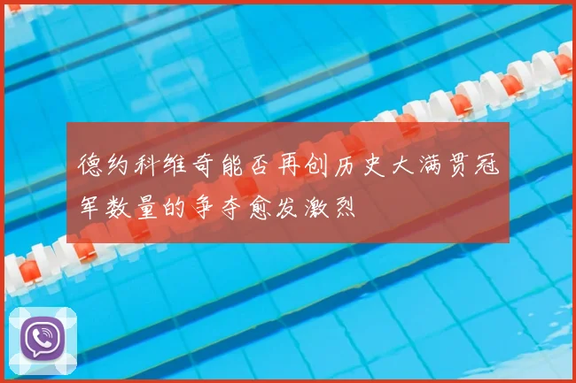 德约科维奇能否再创历史大满贯冠军数量的争夺愈发激烈