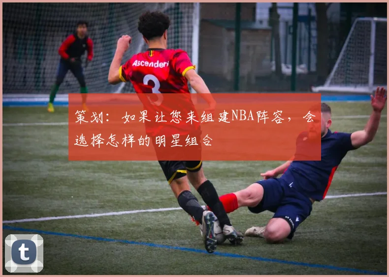 策划：如果让您来组建NBA阵容，会选择怎样的明星组合