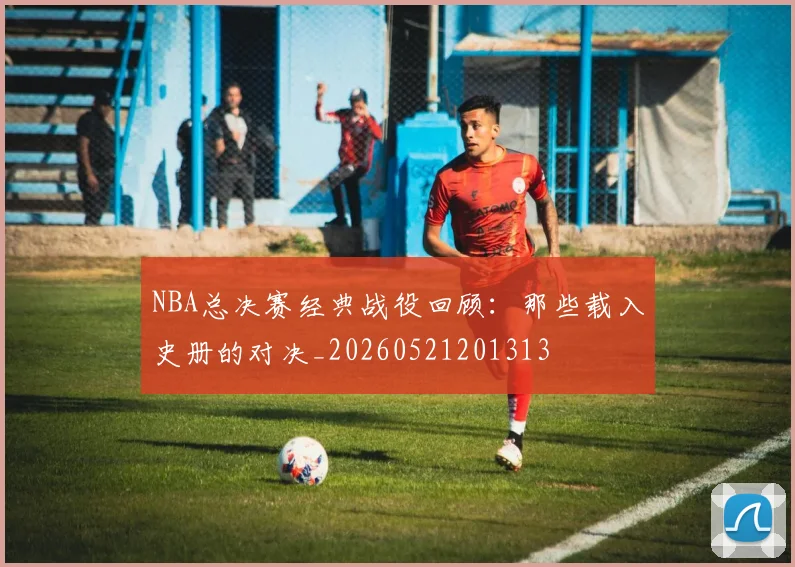 NBA总决赛经典战役回顾：那些载入史册的对决_20260521201313
