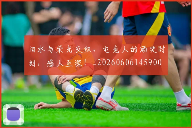 泪水与荣光交织，电竞人的颁奖时刻，感人至深！_20260606145900