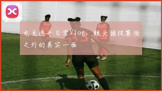 电竞选手日常Vlog，镜头捕捉赛场之外的真实一面